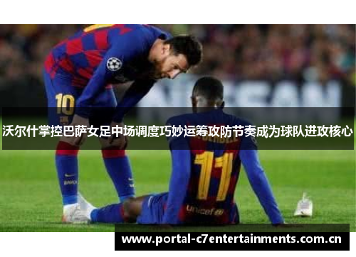 沃尔什掌控巴萨女足中场调度巧妙运筹攻防节奏成为球队进攻核心